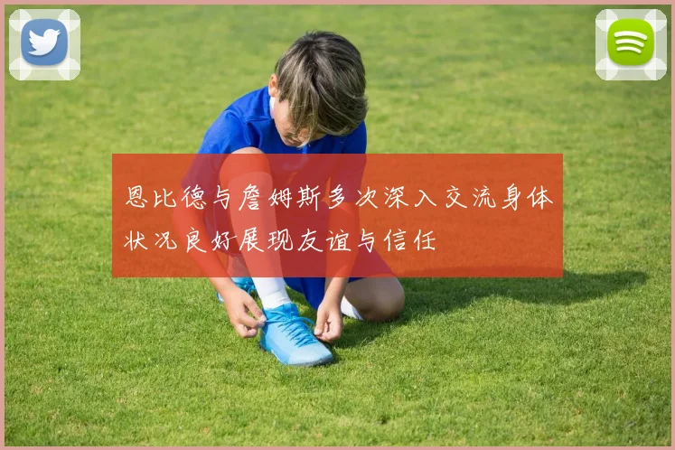 恩比德与詹姆斯多次深入交流身体状况良好展现友谊与信任