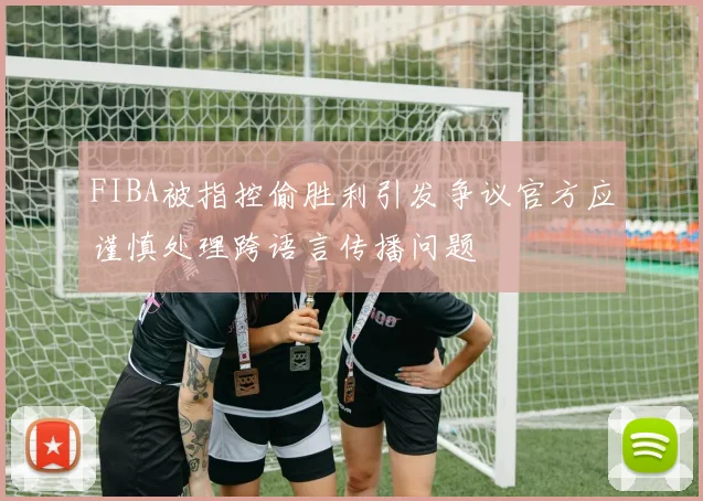 FIBA被指控偷胜利引发争议官方应谨慎处理跨语言传播问题