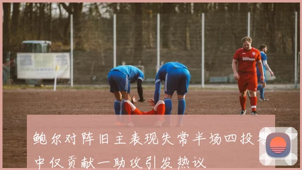 鲍尔对阵旧主表现失常半场四投零中仅贡献一助攻引发热议