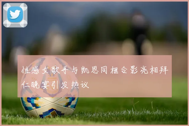 性感女歌手与凯恩同框合影亮相拜仁晚宴引发热议