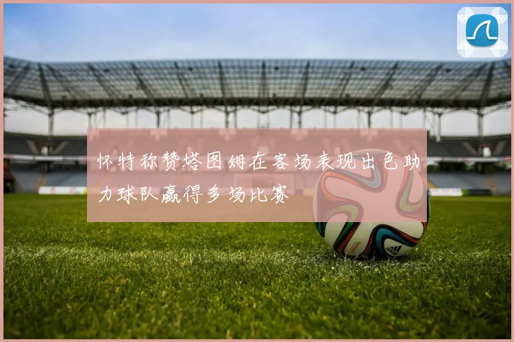 怀特称赞塔图姆在客场表现出色助力球队赢得多场比赛
