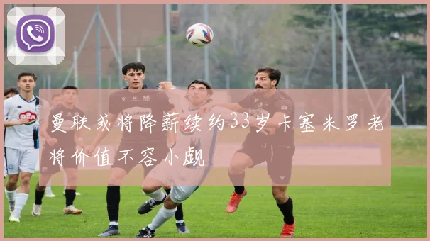 曼联或将降薪续约33岁卡塞米罗老将价值不容小觑